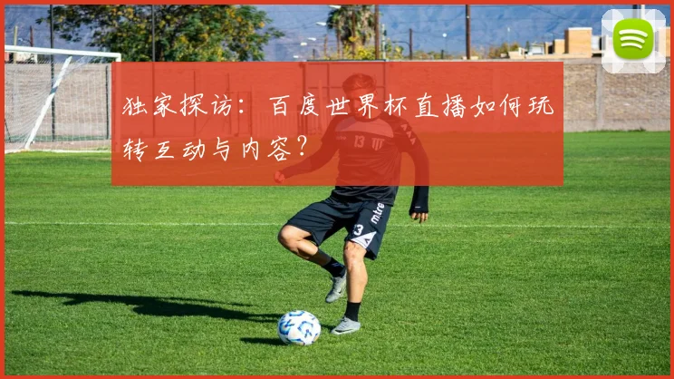 独家探访：百度世界杯直播如何玩转互动与内容？