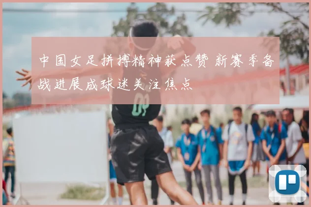 中国女足拼搏精神获点赞 新赛季备战进展成球迷关注焦点