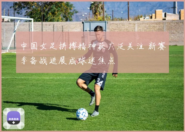 中国女足拼搏精神获广泛关注 新赛季备战进展成球迷焦点