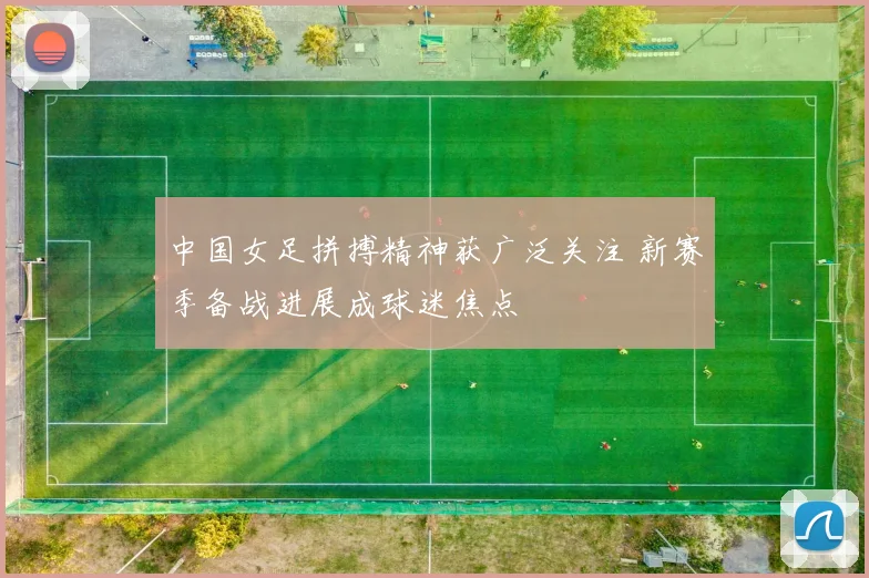 中国女足拼搏精神获广泛关注 新赛季备战进展成球迷焦点