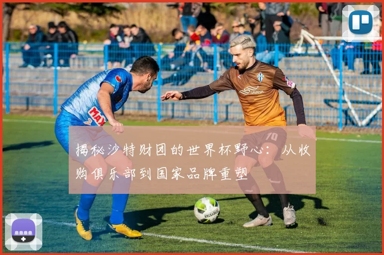 揭秘沙特财团的世界杯野心:从收购俱乐部到国家品牌重塑