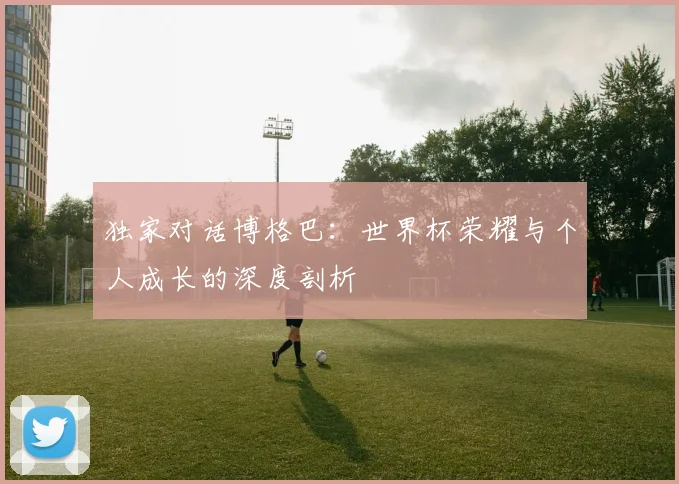 独家对话博格巴：世界杯荣耀与个人成长的深度剖析