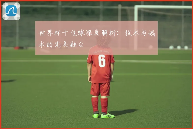 世界杯十佳球深度解析:技术与战术的完美融合