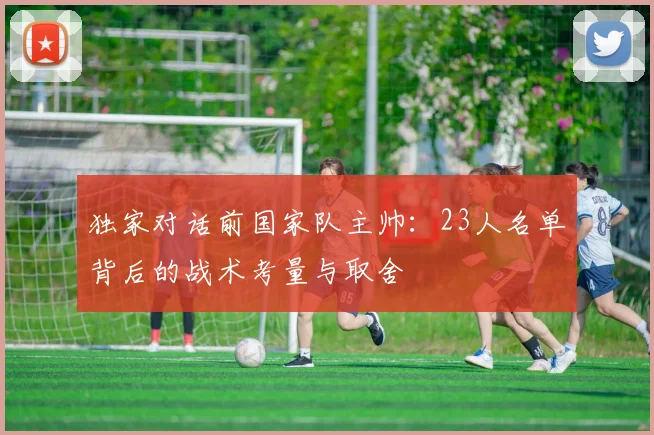 独家对话前国家队主帅：23人名单背后的战术考量与取舍