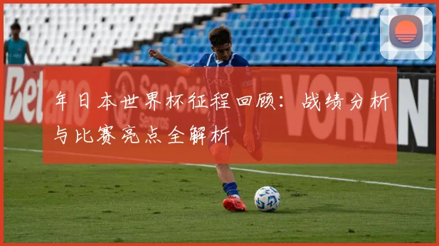 年日本世界杯征程回顾：战绩分析与比赛亮点全解析