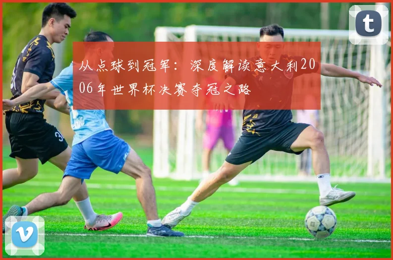 从点球到冠军：深度解读意大利2006年世界杯决赛夺冠之路
