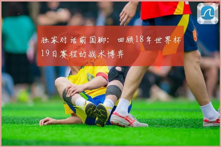 独家对话前国脚：回顾18年世界杯19日赛程的战术博弈