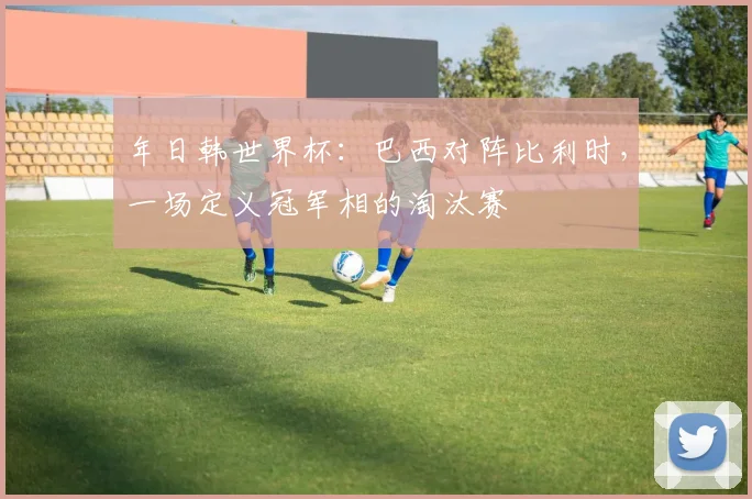 年日韩世界杯：巴西对阵比利时，一场定义冠军相的淘汰赛