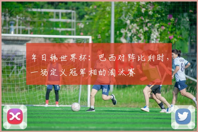 年日韩世界杯：巴西对阵比利时，一场定义冠军相的淘汰赛